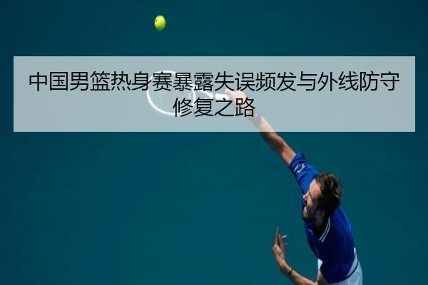 中国男篮热身赛暴露失误频发与外线防守修复之路